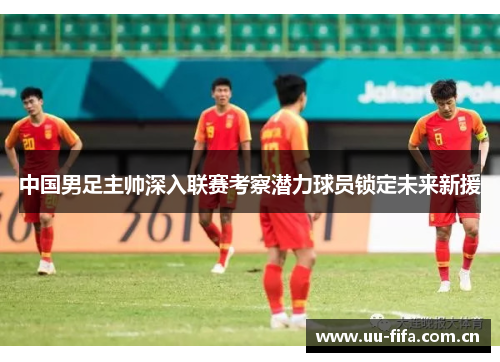 中国男足主帅深入联赛考察潜力球员锁定未来新援 中国男足主帅深入联赛考察潜力球员锁定未来新援